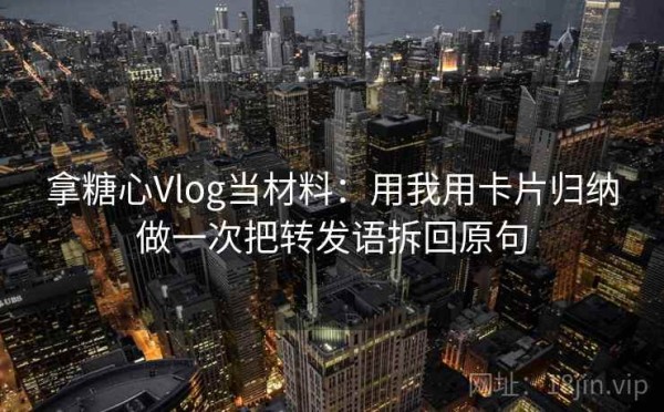 拿糖心Vlog当材料：用我用卡片归纳做一次把转发语拆回原句