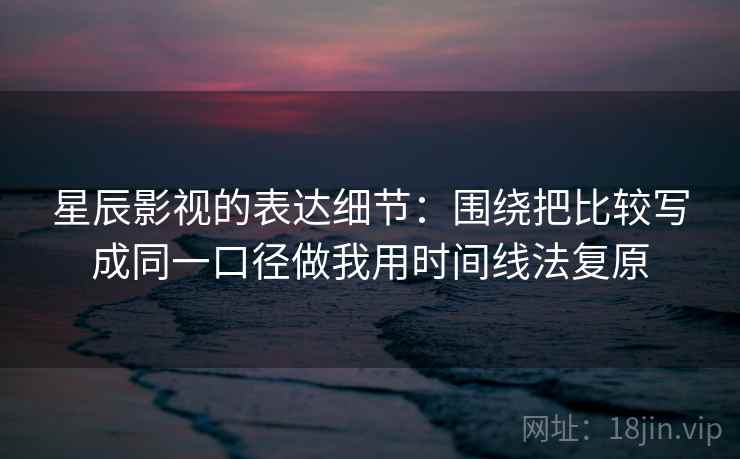 星辰影视的表达细节:围绕把比较写成同一口径做我用时间线法复原 星辰影视的表达细节:围绕把比较写成同一口径做我用时间线法复原