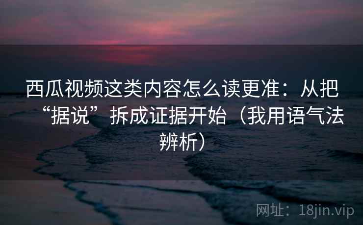西瓜视频这类内容怎么读更准：从把“据说”拆成证据开始（我用语气法辨析）