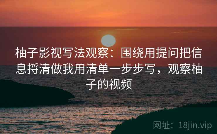 柚子影视写法观察：围绕用提问把信息捋清做我用清单一步步写，观察柚子的视频