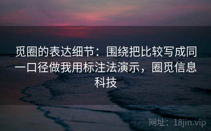 觅圈的表达细节：围绕把比较写成同一口径做我用标注法演示，圈觅信息科技